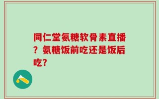 同仁堂氨糖软骨素直播？氨糖饭前吃还是饭后吃？