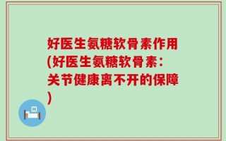 好医生氨糖软骨素作用(好医生氨糖软骨素：关节健康离不开的保障)