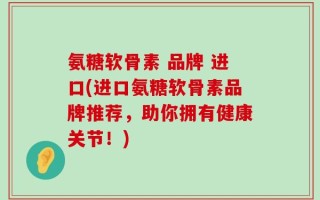 氨糖软骨素 品牌 进口(进口氨糖软骨素品牌推荐，助你拥有健康关节！)