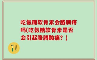吃氨糖软骨素会胳膊疼吗(吃氨糖软骨素是否会引起胳膊酸痛？)