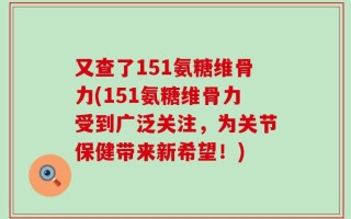 又查了151氨糖维骨力(151氨糖维骨力受到广泛关注，为关节保健带来新希望！)