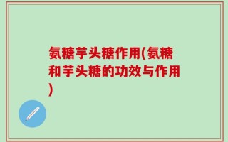 氨糖芋头糖作用(氨糖和芋头糖的功效与作用)