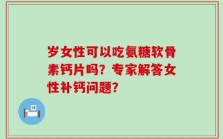 岁女性可以吃氨糖软骨素钙片吗？专家解答女性补钙问题？