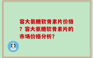 容大氨糖软骨素片价格？容大氨糖软骨素片的市场价格分析？