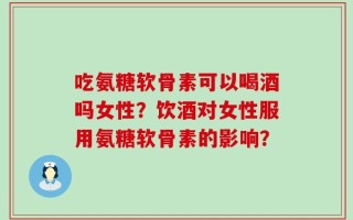 吃氨糖软骨素可以喝酒吗女性？饮酒对女性服用氨糖软骨素的影响？