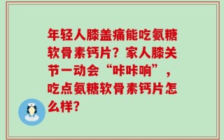 年轻人膝盖痛能吃氨糖软骨素钙片？家人膝关节一动会“咔咔响”，吃点氨糖软骨素钙片怎么样？