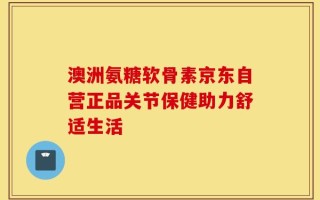 澳洲氨糖软骨素京东自营正品关节保健助力舒适生活