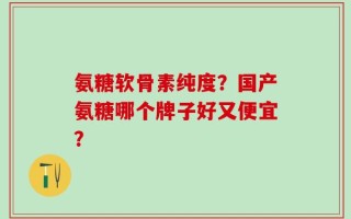 氨糖软骨素纯度？国产氨糖哪个牌子好又便宜？
