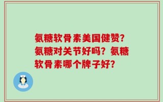 氨糖软骨素美国健赞？氨糖对关节好吗？氨糖软骨素哪个牌子好？
