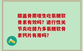 膝盖骨质增生吃氨糖软骨素有效吗？退行性关节炎吃健力多氨糖软骨素钙片有用吗？