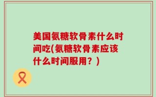 美国氨糖软骨素什么时间吃(氨糖软骨素应该什么时间服用？)