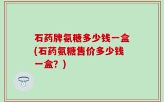 石药牌氨糖多少钱一盒(石药氨糖售价多少钱一盒？)