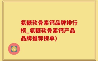 氨糖软骨素钙品牌排行榜_氨糖软骨素钙产品品牌推荐榜单)