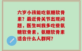 六岁小孩能吃氨糖软骨素？最近骨关节出现问题，医生叫我多吃些氨糖软骨素，氨糖软骨素适合什么人群阿？