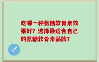吃哪一种氨糖软骨素效果好？选择最适合自己的氨糖软骨素品牌？