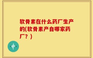 软骨素在什么药厂生产的(软骨素产自哪家药厂？)