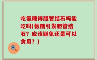 吃氨糖得胆管结石吗能吃吗(氨糖引发胆管结石？应该避免还是可以食用？)