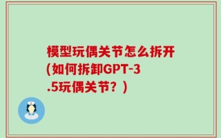模型玩偶关节怎么拆开(如何拆卸GPT-3.5玩偶关节？)
