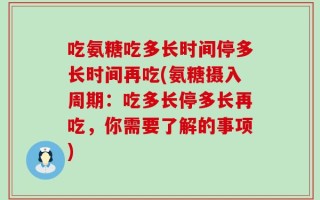 吃氨糖吃多长时间停多长时间再吃(氨糖摄入周期：吃多长停多长再吃，你需要了解的事项)