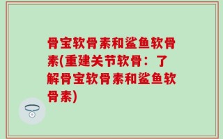 骨宝软骨素和鲨鱼软骨素(重建关节软骨：了解骨宝软骨素和鲨鱼软骨素)