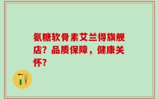 氨糖软骨素艾兰得旗舰店？品质保障，健康关怀？