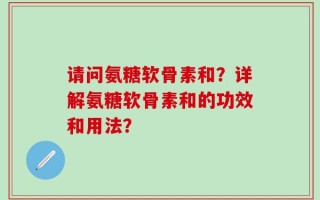 请问氨糖软骨素和？详解氨糖软骨素和的功效和用法？