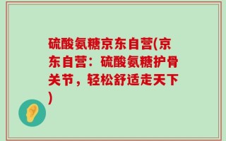 硫酸氨糖京东自营(京东自营：硫酸氨糖护骨关节，轻松舒适走天下)