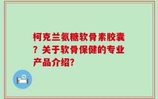 柯克兰氨糖软骨素胶囊？关于软骨保健的专业产品介绍？