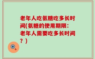 老年人吃氨糖吃多长时间(氨糖的使用期限：老年人需要吃多长时间？)