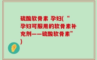 硫酸软骨素 孕妇(“孕妇可服用的软骨素补充剂——硫酸软骨素”)