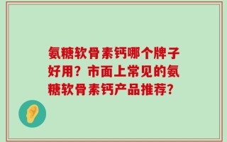 氨糖软骨素钙哪个牌子好用？市面上常见的氨糖软骨素钙产品推荐？