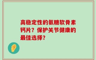 高稳定性的氨糖软骨素钙片？保护关节健康的最佳选择？