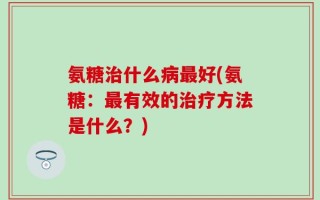 氨糖治什么病最好(氨糖：最有效的治疗方法是什么？)