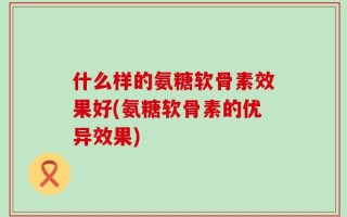 什么样的氨糖软骨素效果好(氨糖软骨素的优异效果)