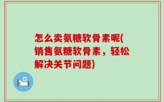 怎么卖氨糖软骨素呢(销售氨糖软骨素，轻松解决关节问题)