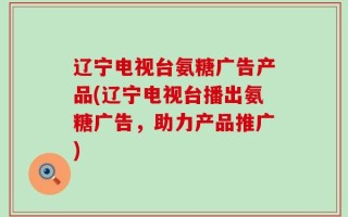 辽宁电视台氨糖广告产品(辽宁电视台播出氨糖广告，助力产品推广)
