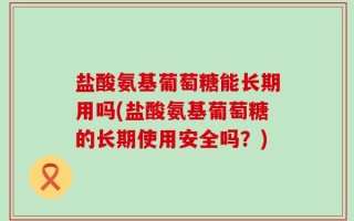 盐酸氨基葡萄糖能长期用吗(盐酸氨基葡萄糖的长期使用安全吗？)