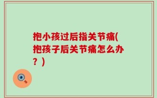 抱小孩过后指关节痛(抱孩子后关节痛怎么办？)