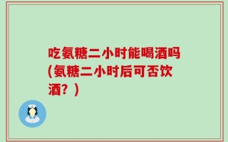 吃氨糖二小时能喝酒吗(氨糖二小时后可否饮酒？)