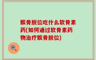 髌骨脱位吃什么软骨素药(如何通过软骨素药物治疗髌骨脱位)