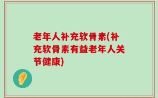 老年人补充软骨素(补充软骨素有益老年人关节健康)