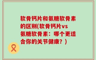 软骨钙片和氨糖软骨素的区别(软骨钙片vs氨糖软骨素：哪个更适合你的关节健康？)