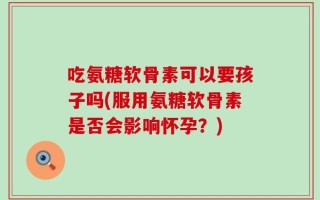 吃氨糖软骨素可以要孩子吗(服用氨糖软骨素是否会影响怀孕？)
