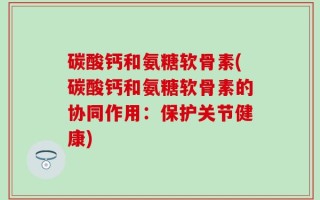 碳酸钙和氨糖软骨素(碳酸钙和氨糖软骨素的协同作用：保护关节健康)