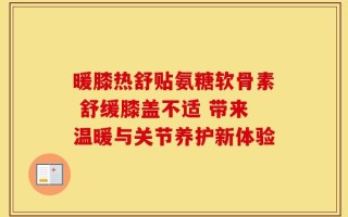 暖膝热舒贴氨糖软骨素 舒缓膝盖不适 带来温暖与关节养护新体验