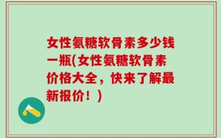 女性氨糖软骨素多少钱一瓶(女性氨糖软骨素价格大全，快来了解最新报价！)
