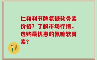 仁和利节牌氨糖软骨素价格？了解市场行情，选购最优惠的氨糖软骨素？