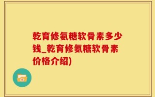 乾育修氨糖软骨素多少钱_乾育修氨糖软骨素价格介绍)