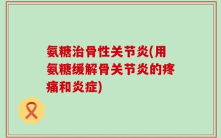 氨糖治骨性关节炎(用氨糖缓解骨关节炎的疼痛和炎症)