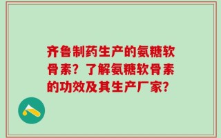 齐鲁制药生产的氨糖软骨素？了解氨糖软骨素的功效及其生产厂家？